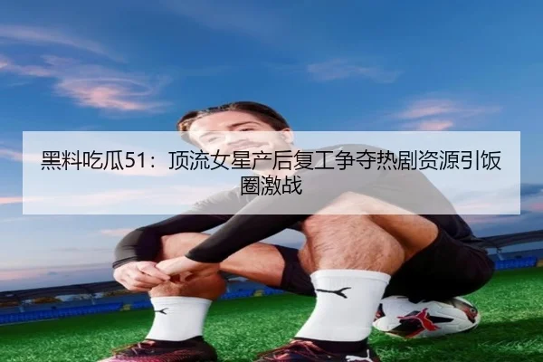 黑料吃瓜51：顶流女星产后复工争夺热剧资源引饭圈激战